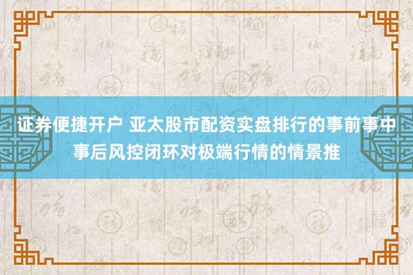 证券便捷开户 亚太股市配资实盘排行的事前事中事后风控闭环对极端行情的情景推