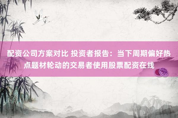 配资公司方案对比 投资者报告：当下周期偏好热点题材轮动的交易者使用股票配资在线