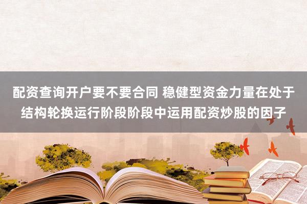 配资查询开户要不要合同 稳健型资金力量在处于结构轮换运行阶段阶段中运用配资炒股的因子