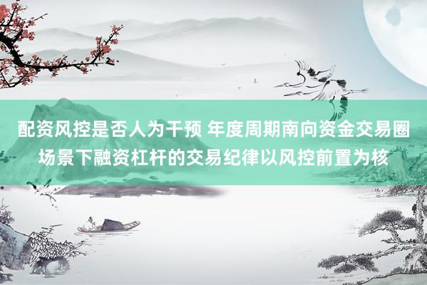 配资风控是否人为干预 年度周期南向资金交易圈场景下融资杠杆的交易纪律以风控前置为核