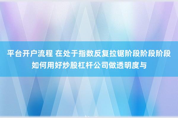 平台开户流程 在处于指数反复拉锯阶段阶段阶段如何用好炒股杠杆公司做透明度与