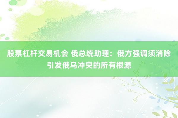 股票杠杆交易机会 俄总统助理：俄方强调须消除引发俄乌冲突的所有根源