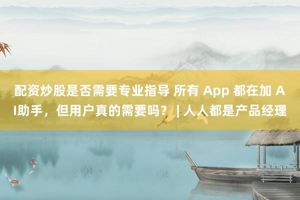 配资炒股是否需要专业指导 所有 App 都在加 AI助手，但用户真的需要吗？ | 人人都是产品经理