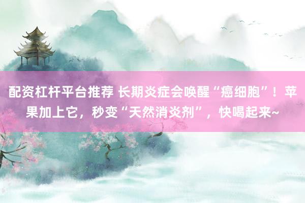 配资杠杆平台推荐 长期炎症会唤醒“癌细胞”！苹果加上它，秒变“天然消炎剂”，快喝起来~