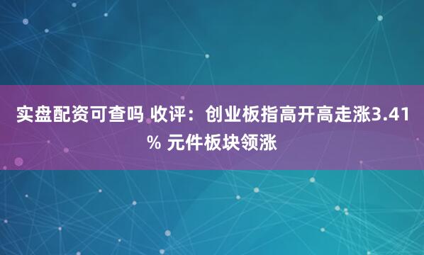 实盘配资可查吗 收评：创业板指高开高走涨3.41% 元件板块领涨