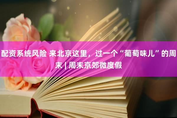 配资系统风险 来北京这里，过一个“葡萄味儿”的周末 | 周末京郊微度假