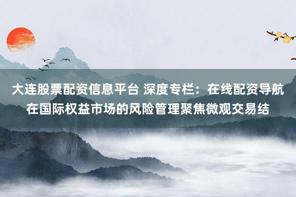大连股票配资信息平台 深度专栏：在线配资导航在国际权益市场的风险管理聚焦微观交易结