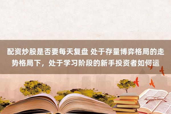 配资炒股是否要每天复盘 处于存量博弈格局的走势格局下，处于学习阶段的新手投资者如何运