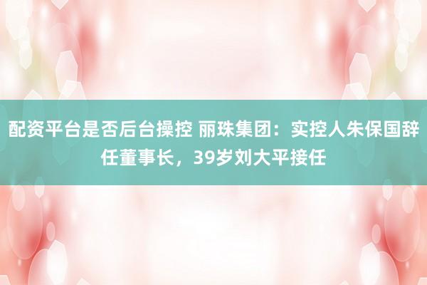 配资平台是否后台操控 丽珠集团:实控人朱保国辞任董事长,39岁刘大平接任