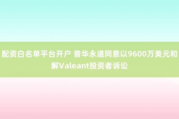 配资白名单平台开户 普华永道同意以9600万美元和解Valeant投资者诉讼