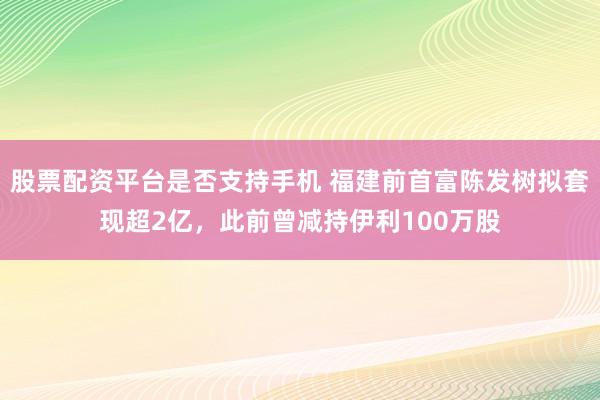 股票配资平台是否支持手机 福建前首富陈发树拟套现超2亿，此前曾减持伊利100万股
