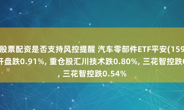 股票配资是否支持风控提醒 汽车零部件ETF平安(159306)开盘跌0.91%, 重仓股汇川技术跌0.80%, 三花智控跌0.54%