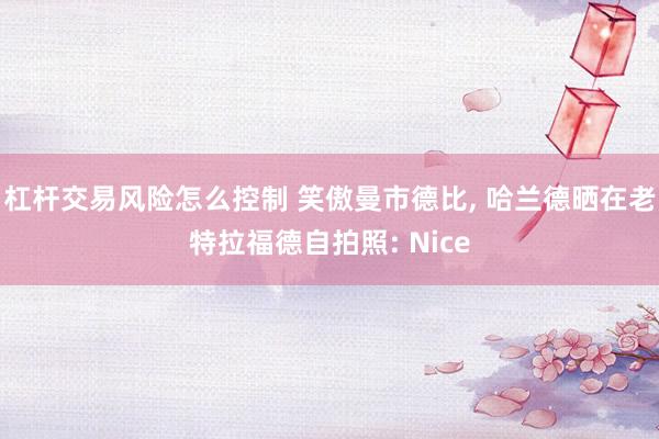 杠杆交易风险怎么控制 笑傲曼市德比, 哈兰德晒在老特拉福德自拍照: Nice
