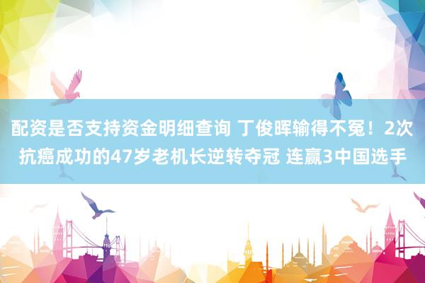 配资是否支持资金明细查询 丁俊晖输得不冤！2次抗癌成功的47岁老机长逆转夺冠 连赢3中国选手