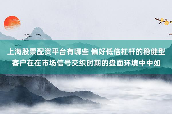 上海股票配资平台有哪些 偏好低倍杠杆的稳健型客户在在市场信号交织时期的盘面环境中中如