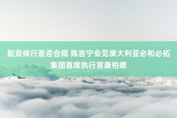 配资排行是否合规 陈吉宁会见澳大利亚必和必拓集团首席执行官康柏德
