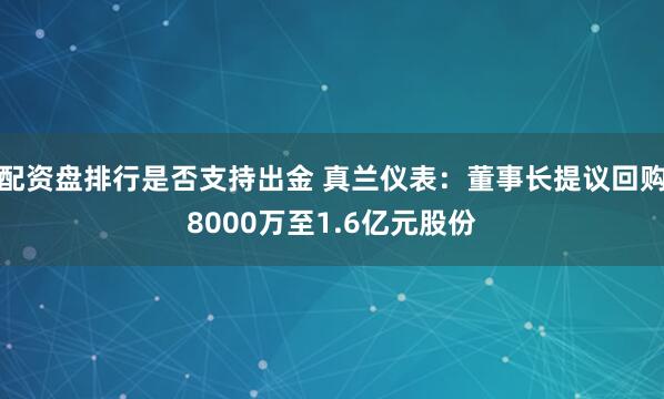 配资盘排行是否支持出金 真兰仪表：董事长提议回购8000万至1.6亿元股份