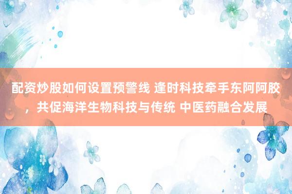 配资炒股如何设置预警线 逢时科技牵手东阿阿胶，共促海洋生物科技与传统 中医药融合发展