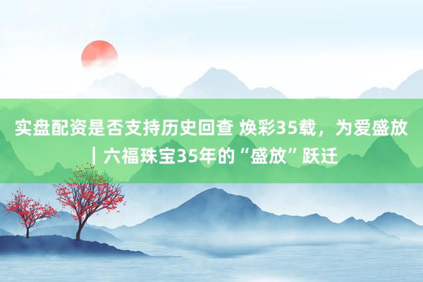 实盘配资是否支持历史回查 焕彩35载，为爱盛放｜六福珠宝35年的“盛放”跃迁