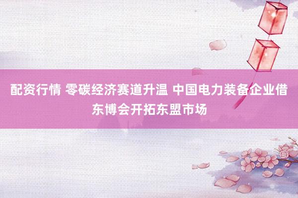 配资行情 零碳经济赛道升温 中国电力装备企业借东博会开拓东盟市场
