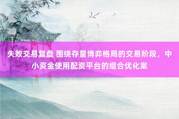 失败交易复盘 围绕存量博弈格局的交易阶段，中小资金使用配资平台的组合优化案