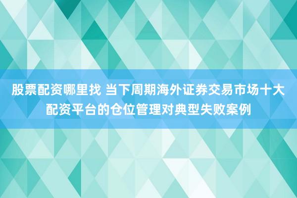 股票配资哪里找 当下周期海外证券交易市场十大配资平台的仓位管理对典型失败案例