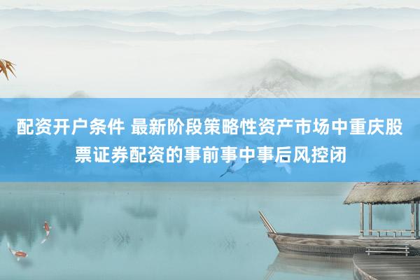配资开户条件 最新阶段策略性资产市场中重庆股票证券配资的事前事中事后风控闭