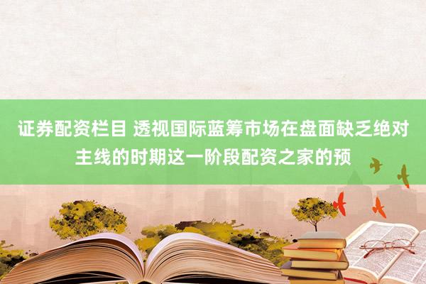 证券配资栏目 透视国际蓝筹市场在盘面缺乏绝对主线的时期这一阶段配资之家的预