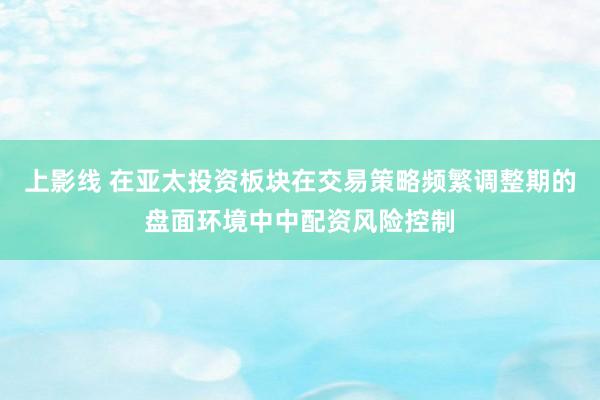上影线 在亚太投资板块在交易策略频繁调整期的盘面环境中中配资风险控制