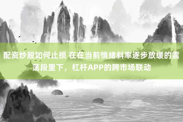 配资炒股如何止损 在在当前情绪斜率逐步放缓的震荡段里下，杠杆APP的跨市场联动