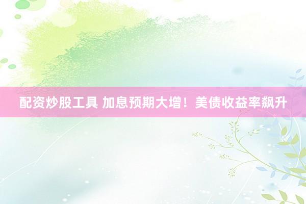 配资炒股工具 加息预期大增！美债收益率飙升