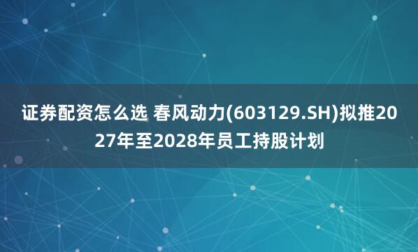 证券配资怎么选 春风动力(603129.SH)拟推2027年至2028年员工持股计划