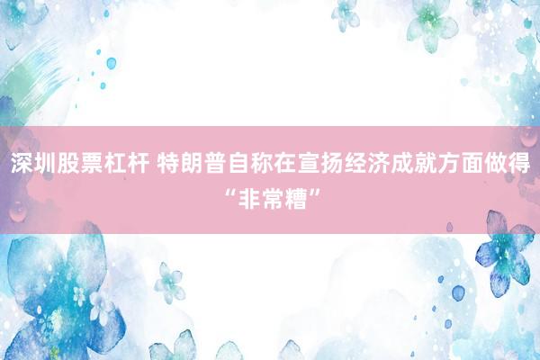 深圳股票杠杆 特朗普自称在宣扬经济成就方面做得“非常糟”