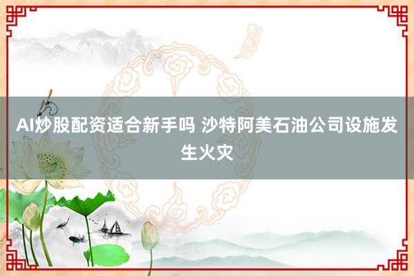 AI炒股配资适合新手吗 沙特阿美石油公司设施发生火灾