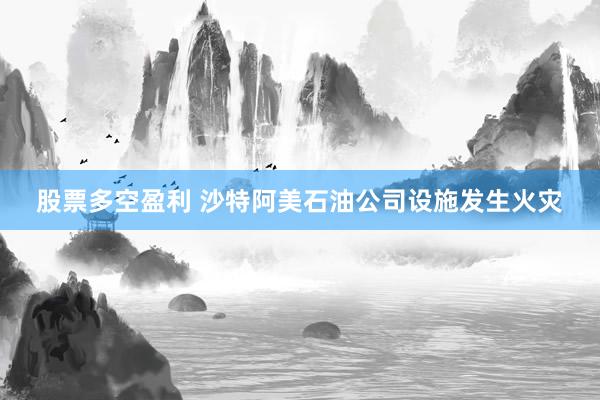 股票多空盈利 沙特阿美石油公司设施发生火灾