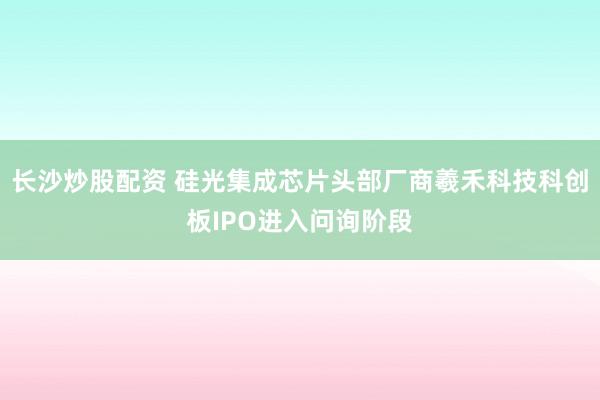 长沙炒股配资 硅光集成芯片头部厂商羲禾科技科创板IPO进入问询阶段