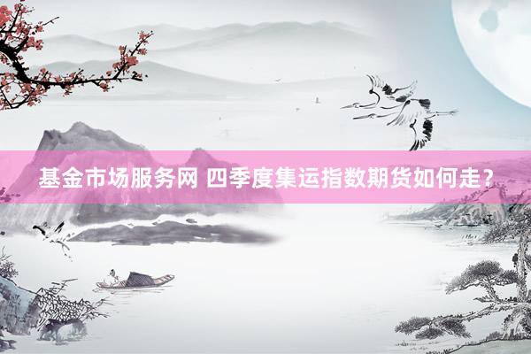 基金市场服务网 四季度集运指数期货如何走？