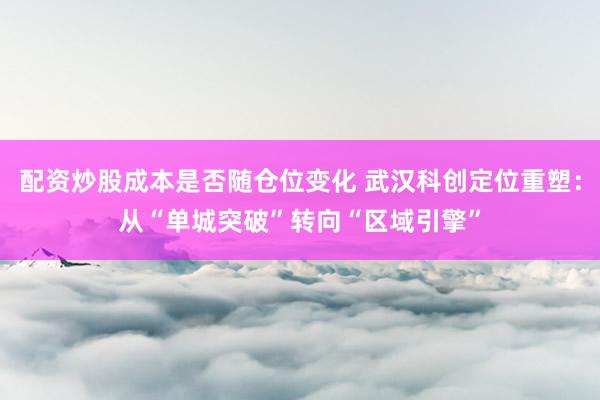 配资炒股成本是否随仓位变化 武汉科创定位重塑：从“单城突破”转向“区域引擎”