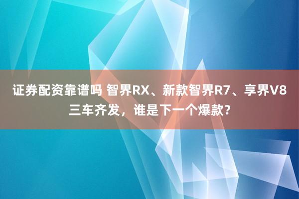 证券配资靠谱吗 智界RX、新款智界R7、享界V8三车齐发，谁是下一个爆款？