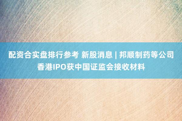 配资合实盘排行参考 新股消息 | 邦顺制药等公司香港IPO获中国证监会接收材料