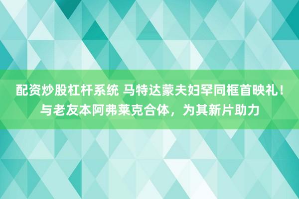 配资炒股杠杆系统 马特达蒙夫妇罕同框首映礼!与老友本阿弗莱克合体,为其新片助力