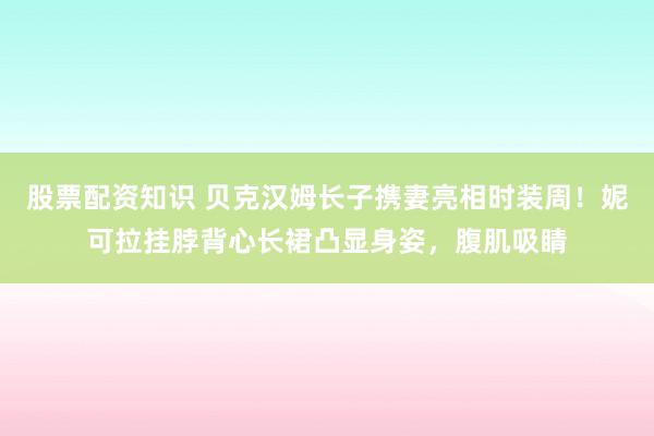 股票配资知识 贝克汉姆长子携妻亮相时装周!妮可拉挂脖背心长裙凸显身姿,腹肌吸睛