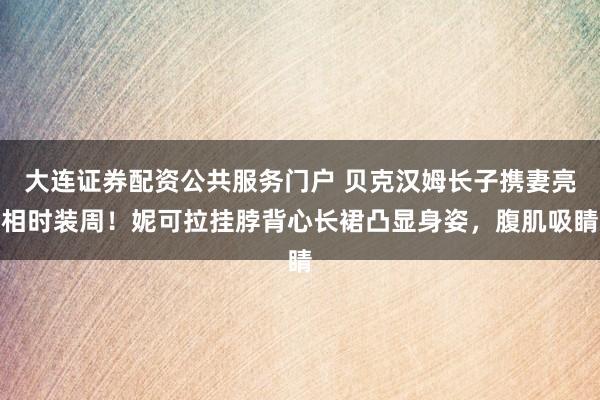 大连证券配资公共服务门户 贝克汉姆长子携妻亮相时装周!妮可拉挂脖背心长裙凸显身姿,腹肌吸睛