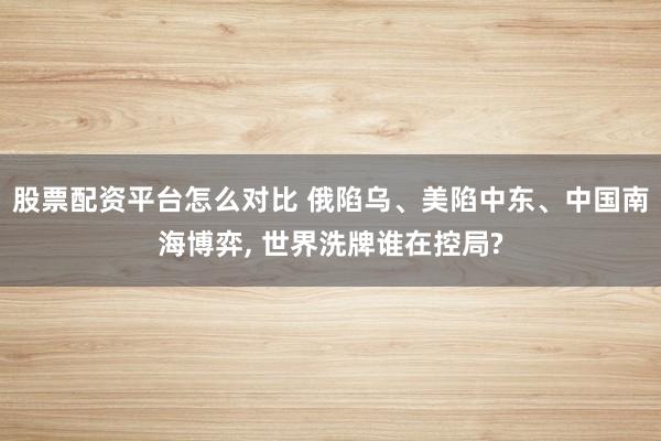 股票配资平台怎么对比 俄陷乌、美陷中东、中国南海博弈, 世界洗牌谁在控局?