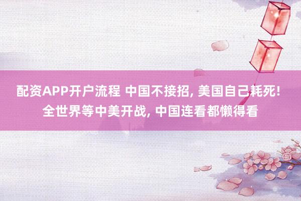 配资APP开户流程 中国不接招, 美国自己耗死! 全世界等中美开战, 中国连看都懒得看