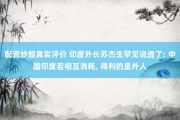 配资炒股真实评价 印度外长苏杰生罕见说透了: 中国印度若相互消耗, 得利的是外人