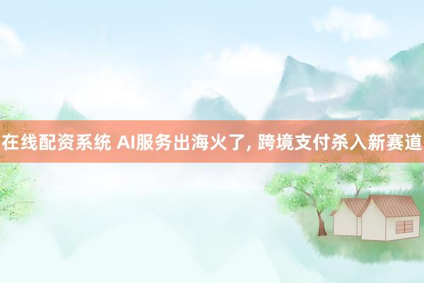 在线配资系统 AI服务出海火了, 跨境支付杀入新赛道
