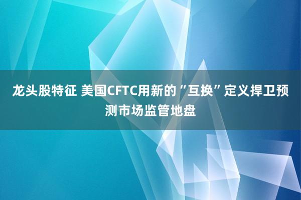 龙头股特征 美国CFTC用新的“互换”定义捍卫预测市场监管地盘