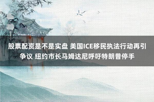 股票配资是不是实盘 美国ICE移民执法行动再引争议 纽约市长马姆达尼呼吁特朗普停手