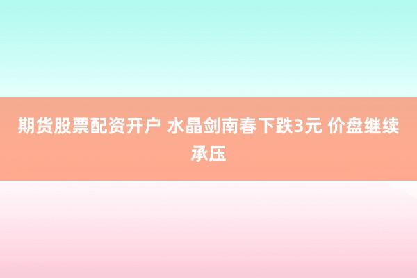 期货股票配资开户 水晶剑南春下跌3元 价盘继续承压